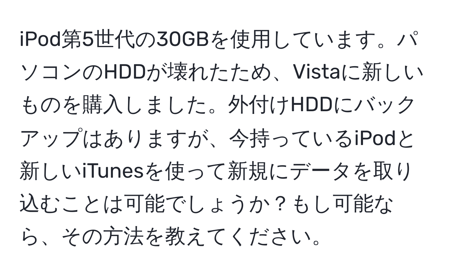 iPod第5世代の30GBを使用しています。パソコンのHDDが壊れたため、Vistaに新しいものを購入しました。外付けHDDにバックアップはありますが、今持っているiPodと新しいiTunesを使って新規にデータを取り込むことは可能でしょうか？もし可能なら、その方法を教えてください。