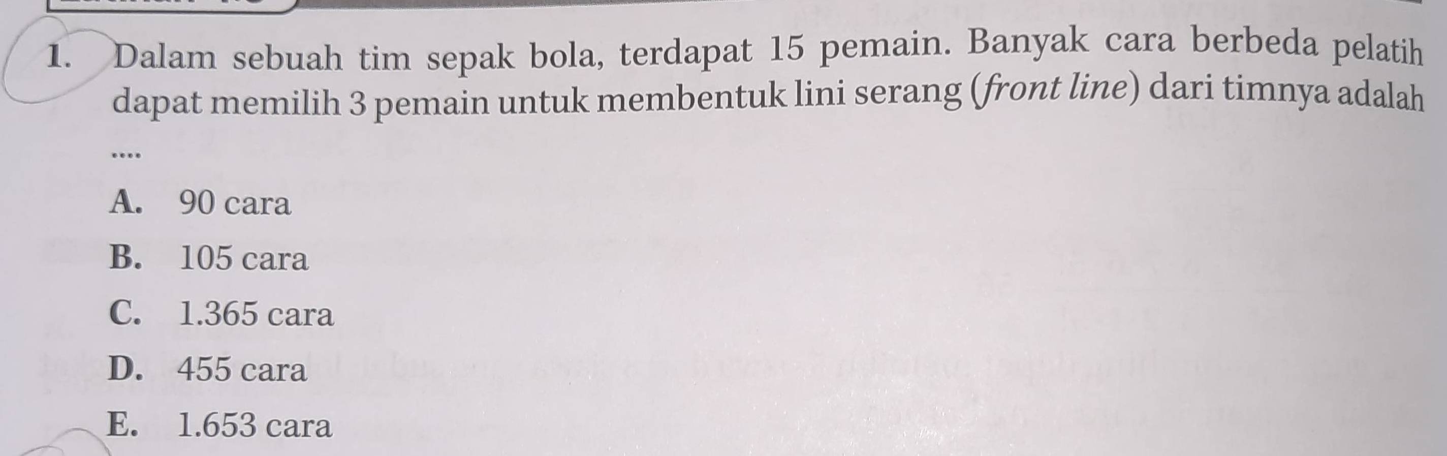 Dalam sebuah tim sepak bola, terdapat 15 pemain. Banyak cara berbeda pelatih
dapat memilih 3 pemain untuk membentuk lini serang (front line) dari timnya adalah
..._
A. 90 cara
B. 105 cara
C. 1.365 cara
D. 455 cara
E. 1.653 cara