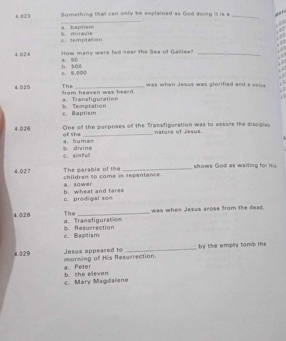 4.023 Something that can only be explained as God doing it is a_
M atc
_.
a、 baptism
1.03
b. miracle
1.03
c. temptation
1.03.
1.03
4.024 How many were fed near the Sea of Galilee?_
103
L03
a、 50
1.03
b. 500
1.03
c. 5,000
1.03
4.025 The _was when Jesus was glorified and a voice
4.0
from heaven was heard.
1.0
a. Transfiguration
5.0
b. Temptation
c. Baptism
4.026 One of the purposes of the Transfiguration was to assure the disciples
of the _nature of Jesus.
A
a. human
b. divine
c. sinful
shows God as waiting for His
4.027 The parable of the_
children to come in repentance.
a. sower
b. wheat and tares
c. prodigal son
4.028 The _was when Jesus arose from the dead.
a. Transfiguration
b. Resurrection
c. Baptism
4.029 Jesus appeared to _by the empty tomb the
morning of His Resurrection.
a. Peter
b. the eleven
c. Mary Magdalene