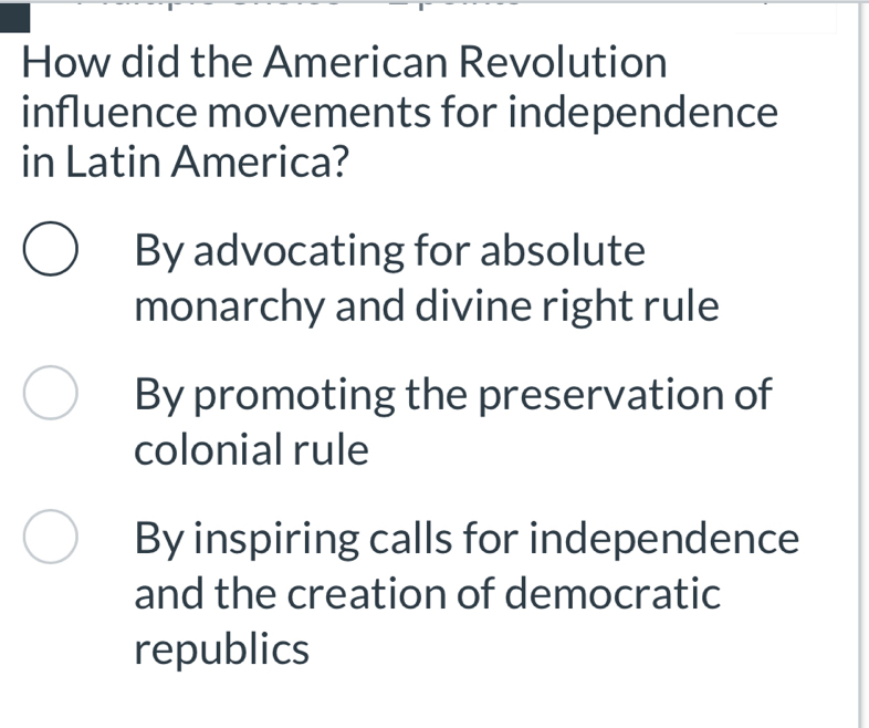 How did the American Revolution
influence movements for independence
in Latin America?
By advocating for absolute
monarchy and divine right rule
By promoting the preservation of
colonial rule
By inspiring calls for independence
and the creation of democratic
republics