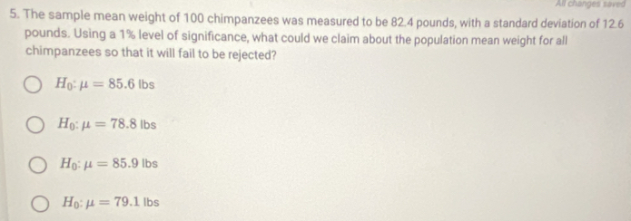 All changes saved
5. The sample mean weight of 100 chimpanzees was measured to be 82.4 pounds, with a standard deviation of 12.6
pounds. Using a 1% level of significance, what could we claim about the population mean weight for all
chimpanzees so that it will fail to be rejected?
H_0:mu =85.6lbs
H_0:mu =78.8lbs
H_0:mu =85.9lbs
H_0:mu =79.1lbs