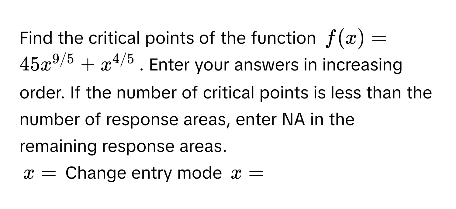 Find the critical points of the function $f(x) = 45x^(9/5) + x^(4/5)$. Enter your answers in increasing order. If the number of critical points is less than the number of response areas, enter NA in the remaining response areas.
$x = $ Change entry mode $x = $