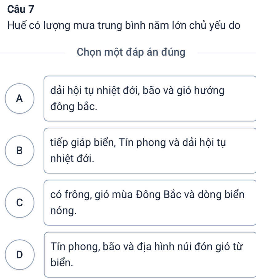 Huế có lượng mưa trung bình năm lớn chủ yếu do
Chọn một đáp án đúng
dải hội tụ nhiệt đới, bão và gió hướng
A
đông bắc.
tiếp giáp biển, Tín phong và dải hội tụ
B
nhiệt đới.
có frông, gió mùa Đông Bắc và dòng biển
C
nóng.
Tín phong, bão và địa hình núi đón gió từ
D
biển.