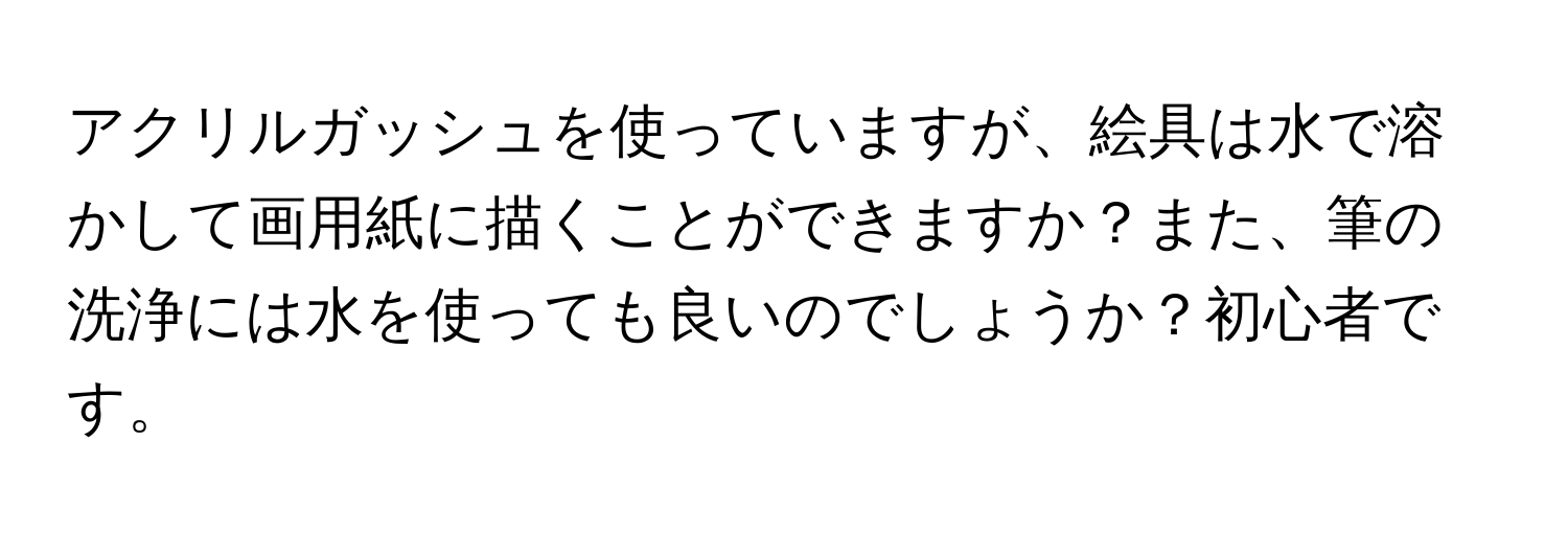 アクリルガッシュを使っていますが、絵具は水で溶かして画用紙に描くことができますか？また、筆の洗浄には水を使っても良いのでしょうか？初心者です。