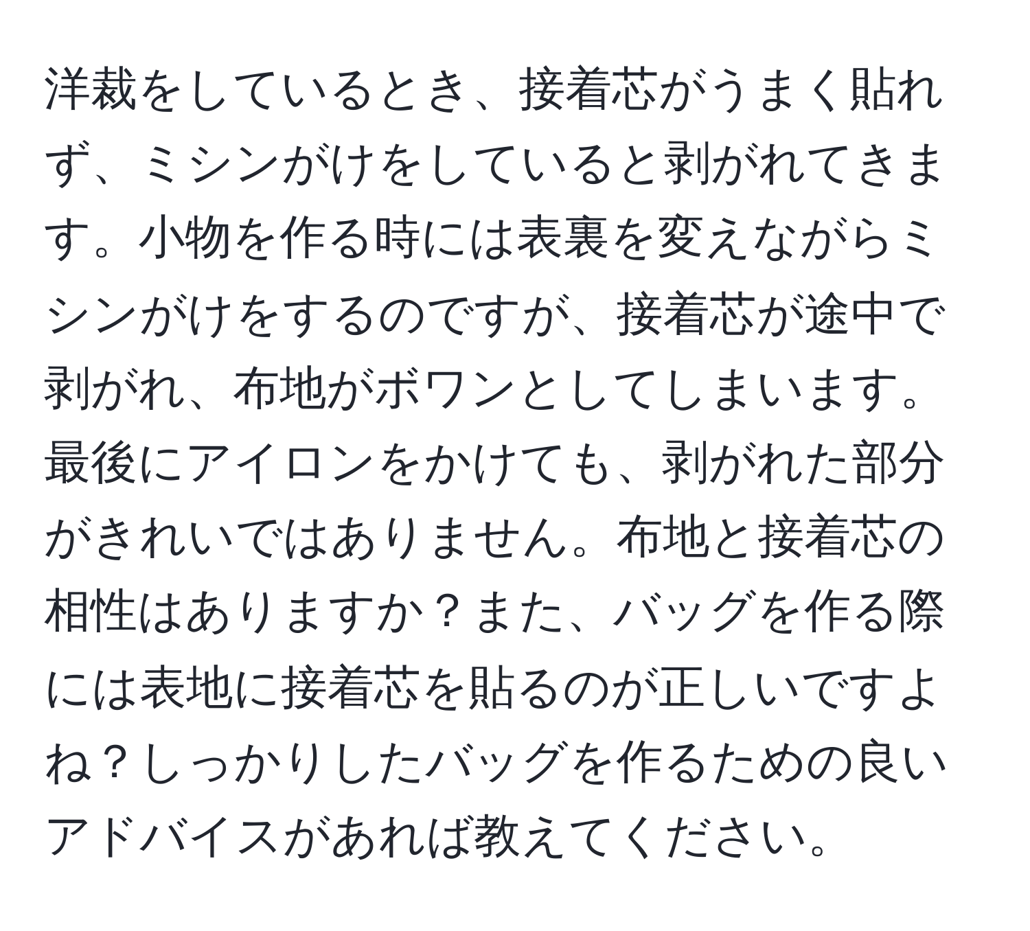 洋裁をしているとき、接着芯がうまく貼れず、ミシンがけをしていると剥がれてきます。小物を作る時には表裏を変えながらミシンがけをするのですが、接着芯が途中で剥がれ、布地がボワンとしてしまいます。最後にアイロンをかけても、剥がれた部分がきれいではありません。布地と接着芯の相性はありますか？また、バッグを作る際には表地に接着芯を貼るのが正しいですよね？しっかりしたバッグを作るための良いアドバイスがあれば教えてください。