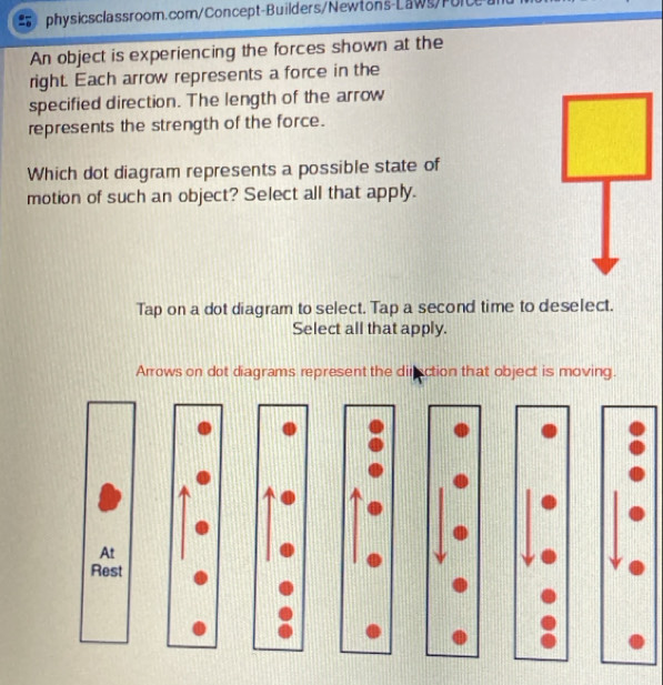 An object is experiencing the forces shown at the
right. Each arrow represents a force in the
specified direction. The length of the arrow
represents the strength of the force.
Which dot diagram represents a possible state of
motion of such an object? Select all that apply.
Tap on a dot diagram to select. Tap a second time to deselect.
Select all that apply.
Arrows on dot diagrams represent the diraction that object is moving.
At
Rest