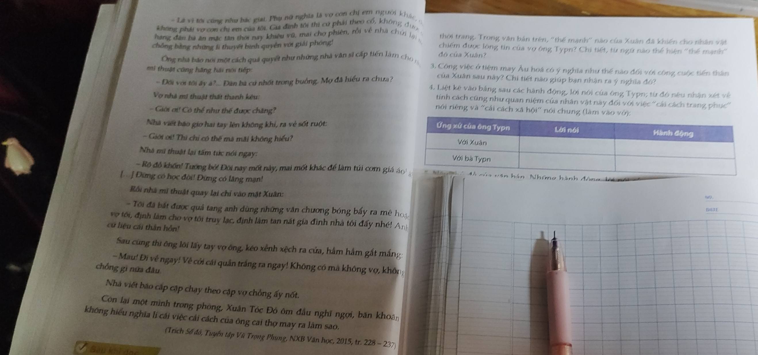 Là vi tới cũng nhu bắc giai, Phụ nữ nghĩa là vợ con chị em người khác, ở
không phái vo con chi em của tôi. Gia đình tôi thi cử phải theo cổ, không đụn
hang đân bà ăn mặc tân thời nay khiêu vũ, mai chợ phiên, rồi về nhà chới lại thời trang. Trong văn bản trên, ''thế mạnh'' nào của Xuân đã khiến cho nhân vật
chồng bằng những lì thuyết bình quyên với giải phóng!
chiếm được lông tin của vợ ông Typn? Chi tiết, từ ngữ nào thể hiện ''thế mạnh''
Ông nhà báo nói một cách quả quyết như những nhà vân sĩ cấp tiến làm  ch 
đó của Xuân?
3. Công việc ở tiệm may Âu hoá có ý nghĩa như thế nào đối với công cuộc tiến thân
mi thuật công hãng hải nói tiếp: của Xuân sau này? Chi tiết nào giúp bạn nhận ra ý nghĩa đó?
- Đối với tôi ây à?... Đàn bà cú nhất trong buởng. Mợ đã hiểu ra chưa? 4. Liệt kê vào bảng sau các hành động, lời nói của ông Typn; từ đó nêu nhận xét về
tính cách cũng như quan niệm của nhân vật này đối với việc ''cái cách trang phục''
Vợ nhà mi thuật thất thanh kêu:  nói riêng và 'cái cách xã hội' nói chung (làm vào vớ):
- Ciới ơư! Có thể như thế được chăng?
Nhà viết báo gio hai tay lên không khí, ra vẻ sốt ruột:
- Giới ời! Thì chỉ có thế mà mãi không hiểu?
Nhà mã thuật lại tấm tức nói ngay:
- Rộ đồ khốn! Tướng bở! Đôi nay mốt này, mai mốt khác để làm túi com giá  Những hành đông li
[] Đừng có học đời! Đừng có lâng mạn!
Rối nhà mĩ thuật quay lại chỉ vào mặt Xuân:
99_
- Tôi đã bắt được quả tang anh dùng những văn chương bóng bấy ra mê hoạ
_
DAIE
vợ tôi, định làm cho vợ tôi truy lạc, định làm tan nất gia đình nhà tôi đấy nhé! An
cử liệu cái thân hôn!
Sau cũng thi ông lôi lấy tay vợ ông, kéo xỉnh xệch ra cửa, hầm hâm gất mắng:
- Mau! Đi về ngay! Về cởi cái quản trắng ra ngay! Không có mã không vợ, khôn
chồng gì nữa đâu
Nhà viết báo cập cập chạy theo cập vợ chồng ấy nốt.
Còn lại một mình trong phòng, Xuân Tóc Đỏ ôm đầu nghĩ ngợi, băn khoán
không hiểu nghĩa li cái việc cái cách của ông cai thợ may ra lâm sao.
(Trích Số đồ, Tuyển tập Vũ Trọng Phụng, NXB Văn học, 2015, tr. 228 - 237)
Sau khi đọc