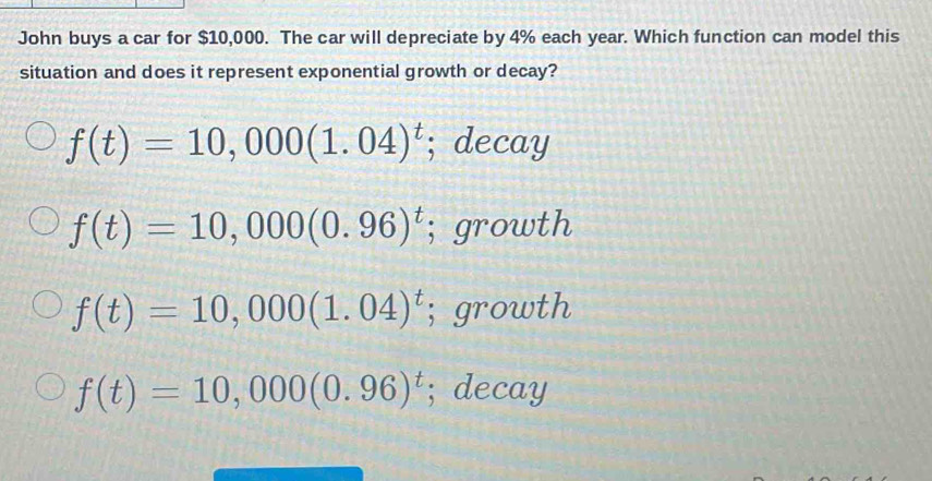 John buys a car for $10,000. The car will depreciate by 4% each year. Which function can model this
situation and does it represent exponential growth or decay?
f(t)=10,000(1.04)^t; decay
f(t)=10,000(0.96)^t; growth
f(t)=10,000(1.04)^t; growth
f(t)=10,000(0.96)^t; decay