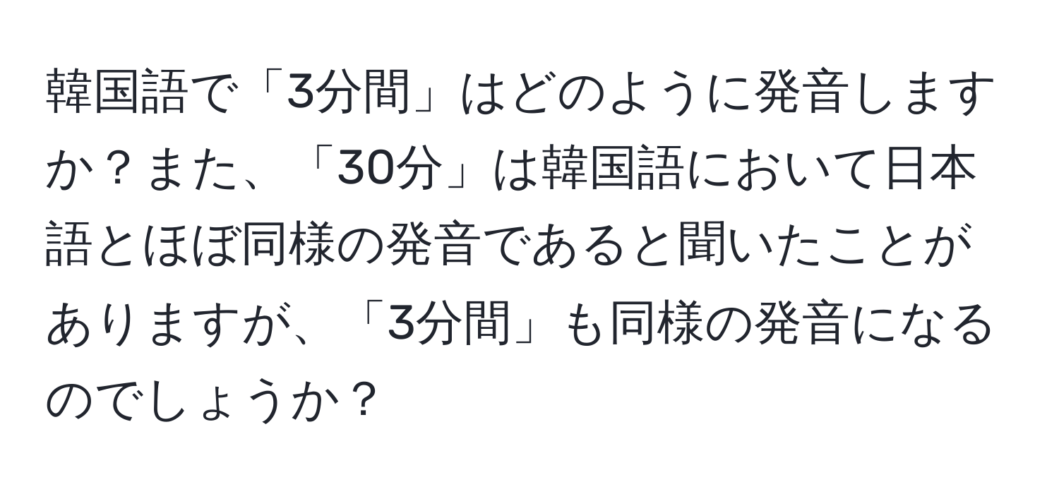 韓国語で「3分間」はどのように発音しますか？また、「30分」は韓国語において日本語とほぼ同様の発音であると聞いたことがありますが、「3分間」も同様の発音になるのでしょうか？