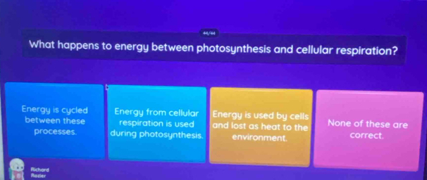 44/44
What happens to energy between photosynthesis and cellular respiration?
Energy is cycled Energy from cellular Energy is used by cells None of these are
between these respiration is used and lost as heat to the correct.
processes. during photosynthesis. environment.
Richard