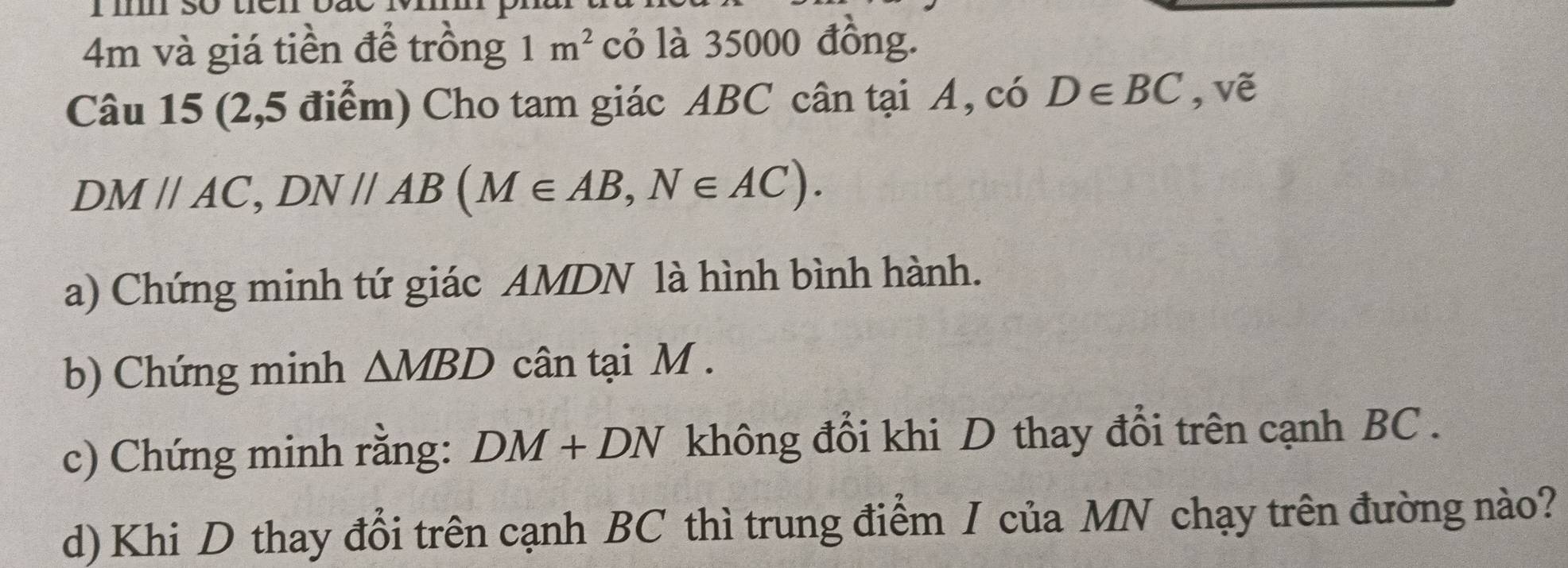 4m và giá tiền để trồng 1m^2 cỏ là 35000 đồng. 
Câu 15 (2,5 điểm) Cho tam giác ABC cân tại A, có D∈ BC , vẽ
DMparallel AC, DNparallel AB (M∈ AB, N∈ AC). 
a) Chứng minh tứ giác AMDN là hình bình hành. 
b) Chứng minh △ MBD cân tại M. 
c) Chứng minh rằng: DM+DN không đổi khi D thay đổi trên cạnh BC. 
d) Khi D thay đổi trên cạnh BC thì trung điểm I của MN chạy trên đường nào?