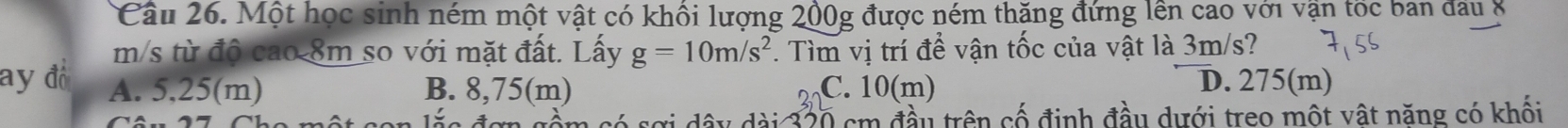 Cầu 26. Một học sinh ném một vật có khối lượng 200g được ném thăng đứng lên cao với vận tốc ban đầu 8
m/s từ độ cao 8m so với mặt đất. Lấy g=10m/s^2. Tìm vị trí để vận tốc của vật là 3m/s?
ay đồ A. 5,25(m) B. 8,75(m) C. 10(m) D. 275(m)
1 × e 4 a e dây dài 320 cm đầu trên cố định đầu dưới treo một vật năng có khối