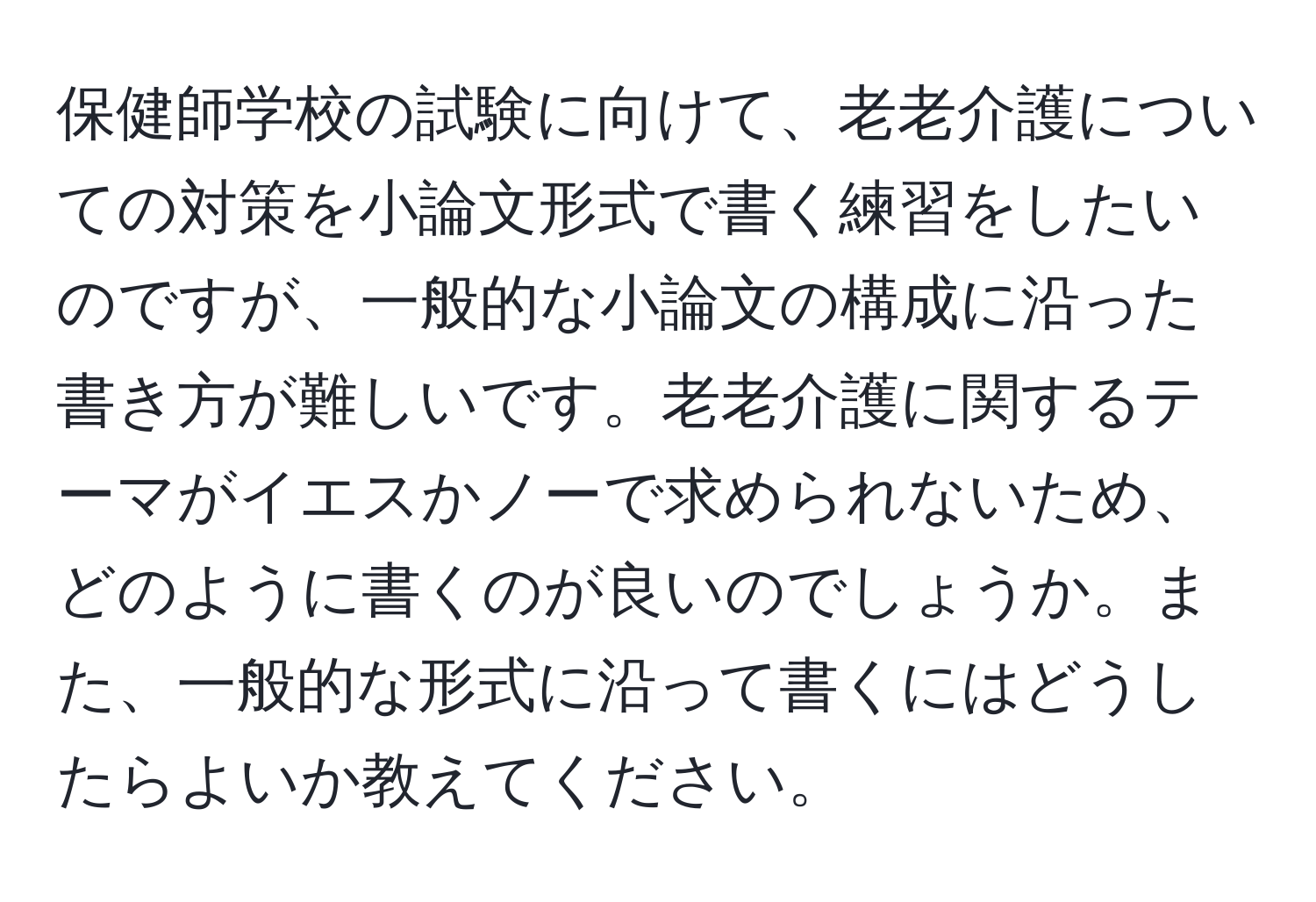 保健師学校の試験に向けて、老老介護についての対策を小論文形式で書く練習をしたいのですが、一般的な小論文の構成に沿った書き方が難しいです。老老介護に関するテーマがイエスかノーで求められないため、どのように書くのが良いのでしょうか。また、一般的な形式に沿って書くにはどうしたらよいか教えてください。