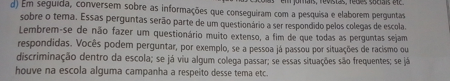 em jorais, révistas, rédes sociais etc. 
d) Em seguida, conversem sobre as informações que conseguiram com a pesquisa e elaborem perguntas 
sobre o tema. Essas perguntas serão parte de um questionário a ser respondido pelos colegas de escola. 
Lembrem-se de não fazer um questionário muito extenso, a fim de que todas as perguntas sejam 
respondidas. Vocês podem perguntar, por exemplo, se a pessoa já passou por situações de racismo ou 
discriminação dentro da escola; se já viu algum colega passar; se essas situações são frequentes; se já 
houve na escola alguma campanha a respeito desse tema etc.