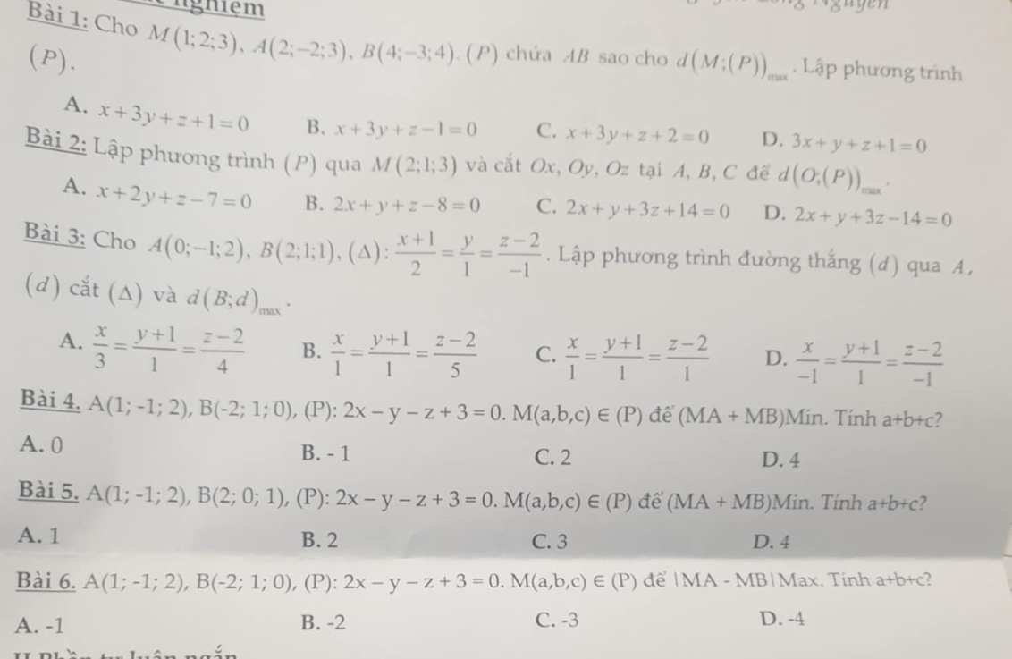 nghiệm
Bài 1: Cho M(1;2;3),A(2;-2;3),B(4;-3;4) (P) chứa AB sao cho
(P). d(M;(P))_max. Lập phương trình
A. x+3y+z+1=0 B. x+3y+z-1=0 C. x+3y+z+2=0 D. 3x+y+z+1=0
Bài 2: Lập phương trình (P) qua M(2;1;3) và cắt Ox, Oy, Oz tại A, B, C để d(O;(P))_max.
A. x+2y+z-7=0 B. 2x+y+z-8=0 C. 2x+y+3z+14=0 D. 2x+y+3z-14=0
Bài 3: Cho A(0;-1;2),B(2;1;1) (△ ) ): (x+1)/2 = y/1 = (z-2)/-1 . Lập phương trình đường thắng (d) qua A,
(d) cắt (Δ) và d(B;d)_max `
A.  x/3 = (y+1)/1 = (z-2)/4  B.  x/1 = (y+1)/1 = (z-2)/5  C.  x/1 = (y+1)/1 = (z-2)/1  D.  x/-1 = (y+1)/1 = (z-2)/-1 
Bài 4. A(1;-1;2),B(-2;1;0) , (P): 2x-y-z+3=0.M(a,b,c)∈ (P) để (MA+MB) Min. Tính a+b+c 2
A. 0 B. - 1 C. 2
D. 4
Bài 5. A(1;-1;2),B(2;0;1) , (P): 2x-y-z+3=0.M(a,b,c)∈ (P) để (MA+MB) )Min. Tính a+b+c 2
A. 1 B. 2 C. 3 D. 4
Bài 6. A(1;-1;2),B(-2;1;0) ,(P): 2x-y-z+3=0.M(a,b,c)∈ (P) để |MA - MB|Max. Tính a+b+c 2
A. -1 B. -2 C. -3 D. -4