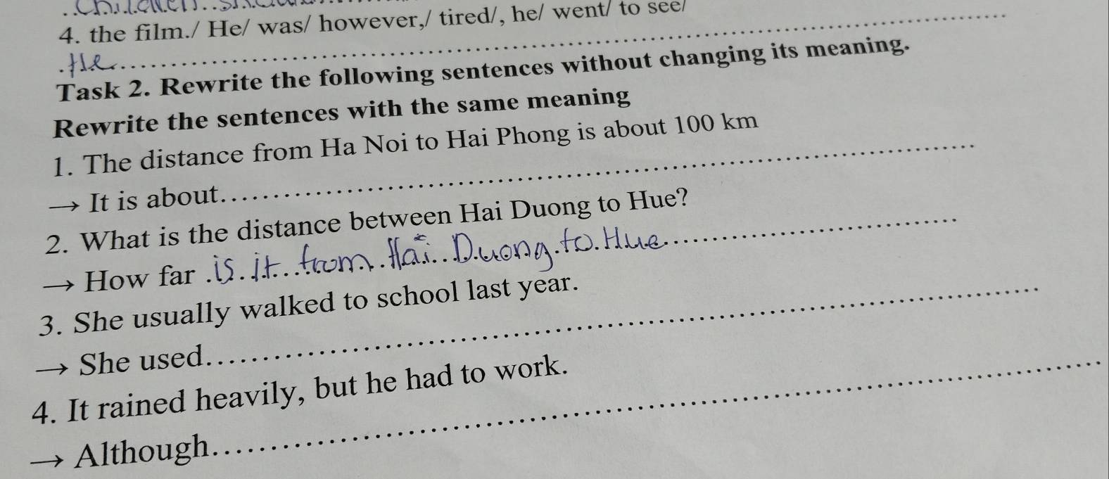 the film./ He/ was/ however,/ tired/, he/ went/ to see/ 
Task 2. Rewrite the following sentences without changing its meaning. 
Rewrite the sentences with the same meaning 
1. The distance from Ha Noi to Hai Phong is about 100 km
→ It is about. 
2. What is the distance between Hai Duong to Hue? 
→ How far . 
_ 
3. She usually walked to school last year. 
She used._ 
4. It rained heavily, but he had to work. 
Although