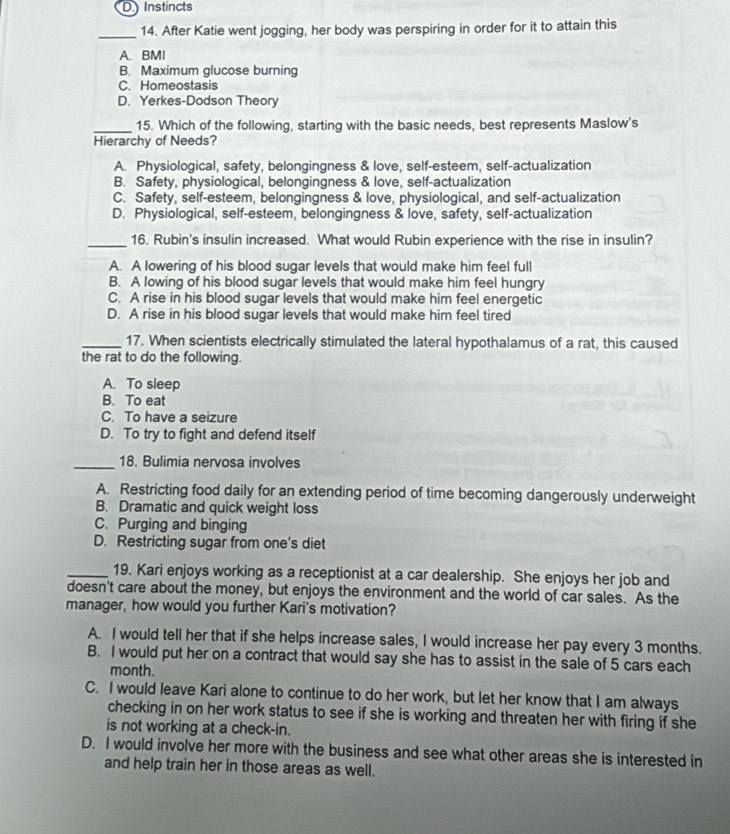 D Instincts
_
14. After Katie went jogging, her body was perspiring in order for it to attain this
A. BMI
B. Maximum glucose burning
C. Homeostasis
D. Yerkes-Dodson Theory
_15. Which of the following, starting with the basic needs, best represents Maslow's
Hierarchy of Needs?
A. Physiological, safety, belongingness & love, self-esteem, self-actualization
B. Safety, physiological, belongingness & love, self-actualization
C. Safety, self-esteem, belongingness & love, physiological, and self-actualization
D. Physiological, self-esteem, belongingness & love, safety, self-actualization
_16. Rubin's insulin increased. What would Rubin experience with the rise in insulin?
A. A lowering of his blood sugar levels that would make him feel full
B. A lowing of his blood sugar levels that would make him feel hungry
C. A rise in his blood sugar levels that would make him feel energetic
D. A rise in his blood sugar levels that would make him feel tired
_17. When scientists electrically stimulated the lateral hypothalamus of a rat, this caused
the rat to do the following.
A. To sleep
B. To eat
C. To have a seizure
D. To try to fight and defend itself
_18. Bulimia nervosa involves
A. Restricting food daily for an extending period of time becoming dangerously underweight
B. Dramatic and quick weight loss
C. Purging and binging
D. Restricting sugar from one's diet
_19. Kari enjoys working as a receptionist at a car dealership. She enjoys her job and
doesn't care about the money, but enjoys the environment and the world of car sales. As the
manager, how would you further Kari's motivation?
A. I would tell her that if she helps increase sales, I would increase her pay every 3 months.
B. I would put her on a contract that would say she has to assist in the sale of 5 cars each
month.
C. I would leave Kari alone to continue to do her work, but let her know that I am always
checking in on her work status to see if she is working and threaten her with firing if she
is not working at a check-in.
D. I would involve her more with the business and see what other areas she is interested in
and help train her in those areas as well.