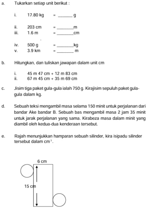 Tukarkan setiap unit berikut : 
i. 17.80kg= _ g
ⅱ. 203 cm = _ m
ii. 1.6 m = _ cm
iv. 500 g =_  kg
V. 3.9 km =_  m
b. Hitungkan, dan tuliskan jawapan dalam unit cm
i. 45m47cm+12m83cm
ⅱ. 67m45cm+35m69cm
C. Jisim tiga paket gula-gula ialah 750 g. Kirajisim sepuluh paket gula- 
gula dalam kg. 
d. Sebuah teksi mengambil masa selama 150 minit untuk perjalanan dari 
bandar Ake bandar B. Sebuah bas mengambil masa 2 jam 35 minit
untuk jarak perjalanan yang sama. Kirabeza masa dalam minit yang 
diambil oleh kedua-dua kenderaan tersebut. 
e. Rajah menunjukkan hamparan sebuah silinder, kira isipadu silinder 
tersebut dalam cm^3.