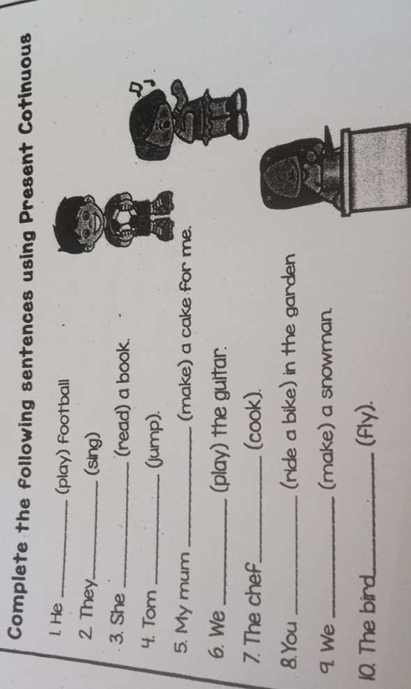 Complete the following sentences using Present Cotinuous 
1. He _(play) football 
2. They._ 
(sing) 
3. She _(read) a book. 
4. Tom _(jump). 
5. My mum _(make) a cake for me. 
6. We _(play) the guitar. 
7. The chef_ (cook). 
8.You _(ride a bike) in the garden 
9. We _(make) a snowman. 
10. The bird_ (fly).