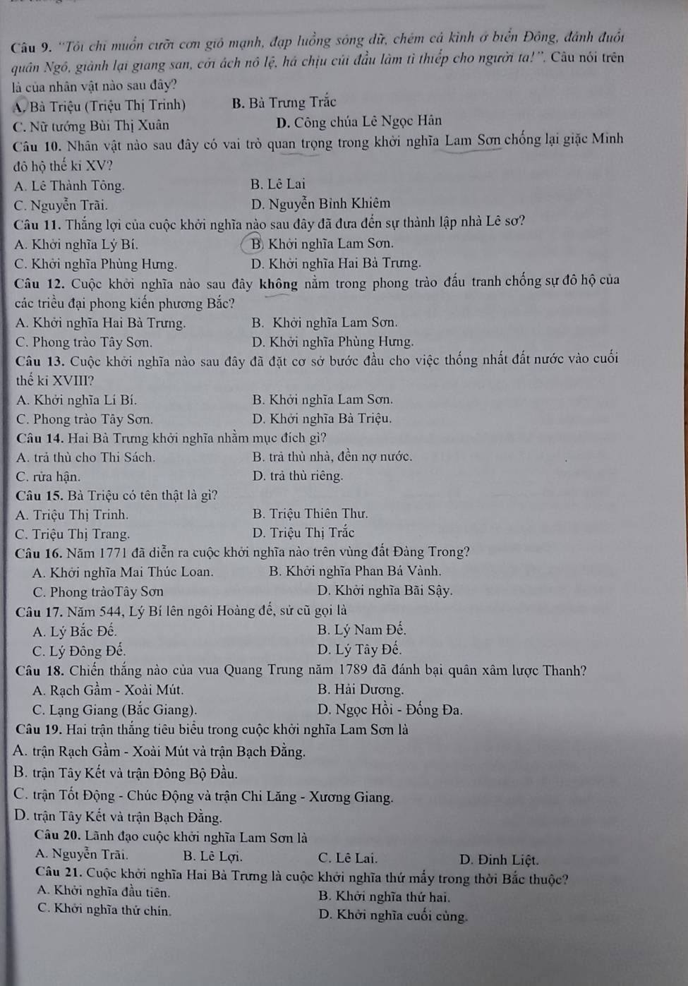 ''Tôi chỉ muồn cưỡi cơn gió mạnh, đạp luồng sông dữ, chém cả kình ở biển Đông, đánh đuồn
Nguân Ngô, giành lại giang san, cới ách nô lệ, há chịu củi đầu làm tì thiếp cho người tạ!''. Câu nói trên
là của nhân vật nào sau đây?
A. Bà Triệu (Triệu Thị Trinh) B. Bà Trưng Trắc
C. Nữ tướng Bùi Thị Xuân D. Công chúa Lê Ngọc Hân
Câu 10. Nhân vật nào sau đây có vai trò quan trọng trong khởi nghĩa Lam Sơn chống lại giặc Minh
đô hộ thế ki XV?
A. Lê Thành Tông. B. Lê Lai
C. Nguyễn Trãi. D. Nguyễn Bỉnh Khiêm
Câu 11. Thắng lợi của cuộc khởi nghĩa nào sau đây đã đưa đến sự thành lập nhà Lê sơ?
A. Khởi nghĩa Lý Bí. B Khởi nghĩa Lam Sơn.
C. Khởi nghĩa Phùng Hưng. D. Khởi nghĩa Hai Bà Trưng.
Câu 12. Cuộc khởi nghĩa nào sau đây không nằm trong phong trào đấu tranh chống sự đô hộ của
các triều đại phong kiến phương Bắc?
A. Khởi nghĩa Hai Bà Trưng. B. Khởi nghĩa Lam Sơn.
C. Phong trào Tây Sơn. D. Khởi nghĩa Phùng Hưng.
Câu 13. Cuộc khởi nghĩa nào sau đây đã đặt cơ sở bước đầu cho việc thống nhất đất nước vào cuối
thế ki XVIII?
A. Khởi nghĩa Lí Bí. B. Khởi nghĩa Lam Sơn.
C. Phong trào Tây Sơn. D. Khởi nghĩa Bà Triệu.
Câu 14. Hai Bà Trưng khởi nghĩa nhằm mục đích gì?
A. trả thủ cho Thi Sách. B. trả thù nhà, đền nợ nước.
C. rửa hận. D. trả thù riêng.
Câu 15. Bà Triệu có tên thật là gì?
A. Triệu Thị Trinh.  B. Triệu Thiên Thư.
C. Triệu Thị Trang.  D. Triệu Thị Trắc
Câu 16. Năm 1771 đã diễn ra cuộc khởi nghĩa nào trên vùng đất Đảng Trong?
A. Khởi nghĩa Mai Thúc Loan. B. Khởi nghĩa Phan Bá Vành.
C. Phong tràoTây Sơn D. Khởi nghĩa Bãi Sậy.
Câu 17. Năm 544, Lý Bí lên ngôi Hoàng đế, sử cũ gọi là
A. Lý Bắc Đế. B. Lý Nam Đế.
C. Lý Đông Đế. D. Lý Tây Đế.
Câu 18. Chiến thắng nào của vua Quang Trung năm 1789 đã đánh bại quân xâm lược Thanh?
A. Rạch Gầm - Xoài Mút. B. Hải Dương.
C. Lạng Giang (Bắc Giang).  D. Ngọc Hồi - Đống Đa.
Câu 19. Hai trận thắng tiêu biểu trong cuộc khởi nghĩa Lam Sơn là
A. trận Rạch Gầm - Xoài Mút và trận Bạch Đằng.
B. trận Tây Kết và trận Đông Bộ Đầu.
C. trận Tốt Động - Chúc Động và trận Chi Lăng - Xương Giang.
D. trận Tây Kết và trận Bạch Đằng.
Câu 20. Lãnh đạo cuộc khởi nghĩa Lam Sơn là
A. Nguyễn Trãi. B. Lê Lợi. C. Lê Lai. D. Đinh Liệt.
Câu 21. Cuộc khởi nghĩa Hai Bà Trưng là cuộc khởi nghĩa thứ mẫy trong thời Bắc thuộc?
A. Khởi nghĩa đầu tiên. B. Khởi nghĩa thứ hai.
C. Khởi nghĩa thứ chín. D. Khởi nghĩa cuối củng.