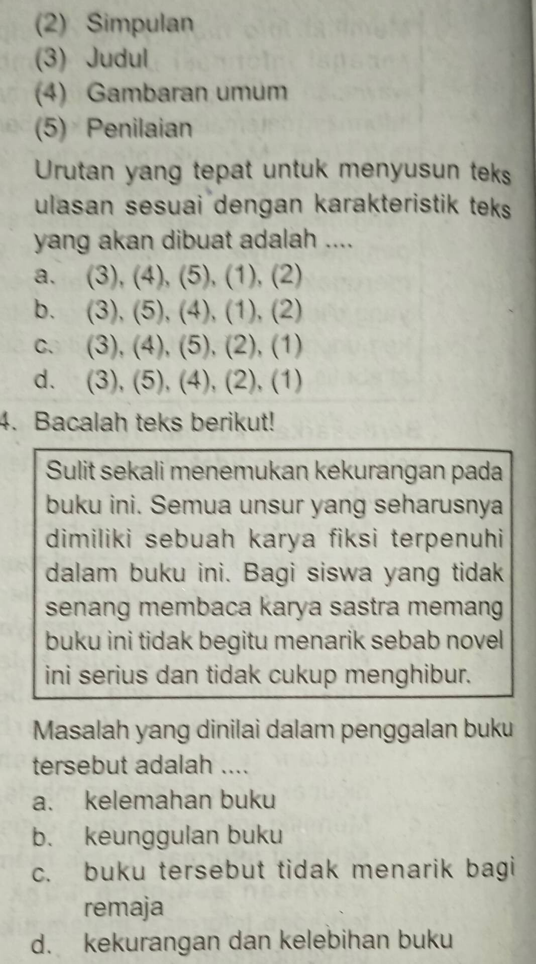 (2) Simpulan
(3) Judul
(4) Gambaran umum
(5) Penilaian
Urutan yang tepat untuk menyusun teks
ulasan sesuai dengan karakteristik teks 
yang akan dibuat adalah ....
a. (3), (4), (5), (1), (2)
b. (3), (5), (4), (1), (2)
c. (3), (4), (5), (2), (1)
d. (3), (5), (4), (2), (1)
4. Bacalah teks berikut!
Sulit sekali menemukan kekurangan pada
buku ini. Semua unsur yang seharusnya
dimiliki sebuah karya fiksi terpenuhi
dalam buku ini. Bagi siswa yang tidak
senang membaca karya sastra memang
buku ini tidak begitu menarik sebab novel
ini serius dan tidak cukup menghibur.
Masalah yang dinilai dalam penggalan buku
tersebut adalah ....
a. kelemahan buku
b. keunggulan buku
c. buku tersebut tidak menarik bagi
remaja
d. kekurangan dan kelebihan buku