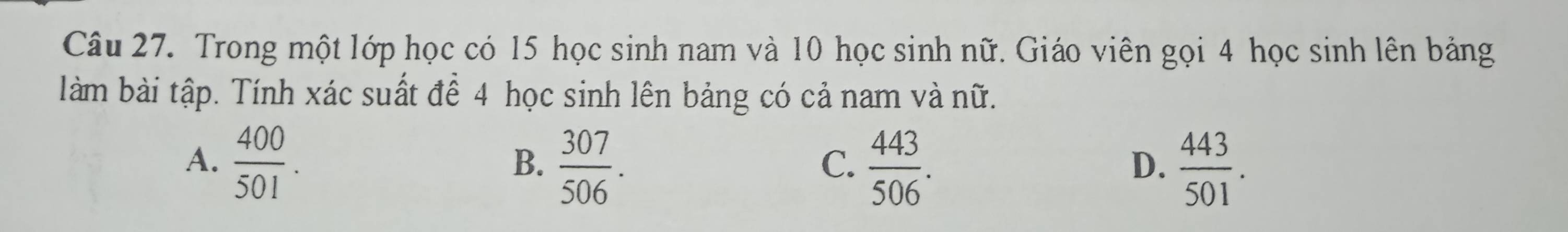 Trong một lớp học có 15 học sinh nam và 10 học sinh nữ. Giáo viên gọi 4 học sinh lên bảng
làm bài tập. Tính xác suất để 4 học sinh lên bảng có cả nam và nữ.
A.  400/501 .  307/506 .  443/506 .  443/501 . 
B.
C.
D.