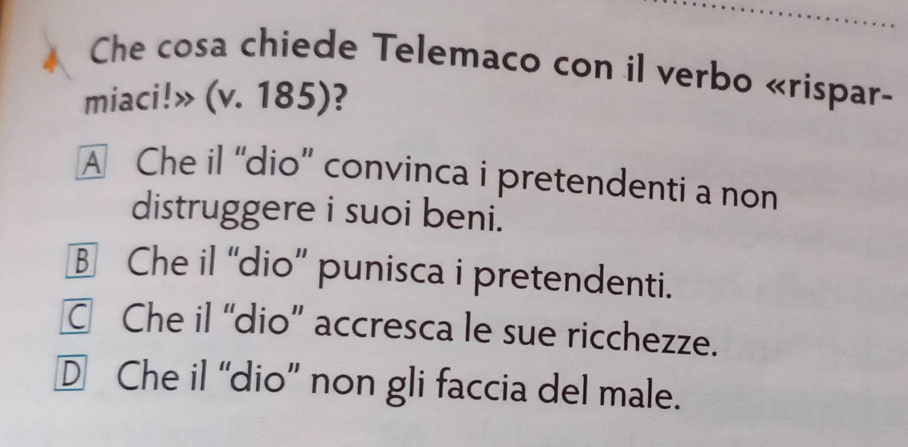 Che cosa chiede Telemaco con il verbo «rispar-
miaci!» (v. 185)?
A Che il “dio” convinca i pretendenti a non
distruggere i suoi beni.
B Che il “dio” punisca i pretendenti.
C Che il “dio” accresca le sue ricchezze.
D Che il “dio” non gli faccia del male.