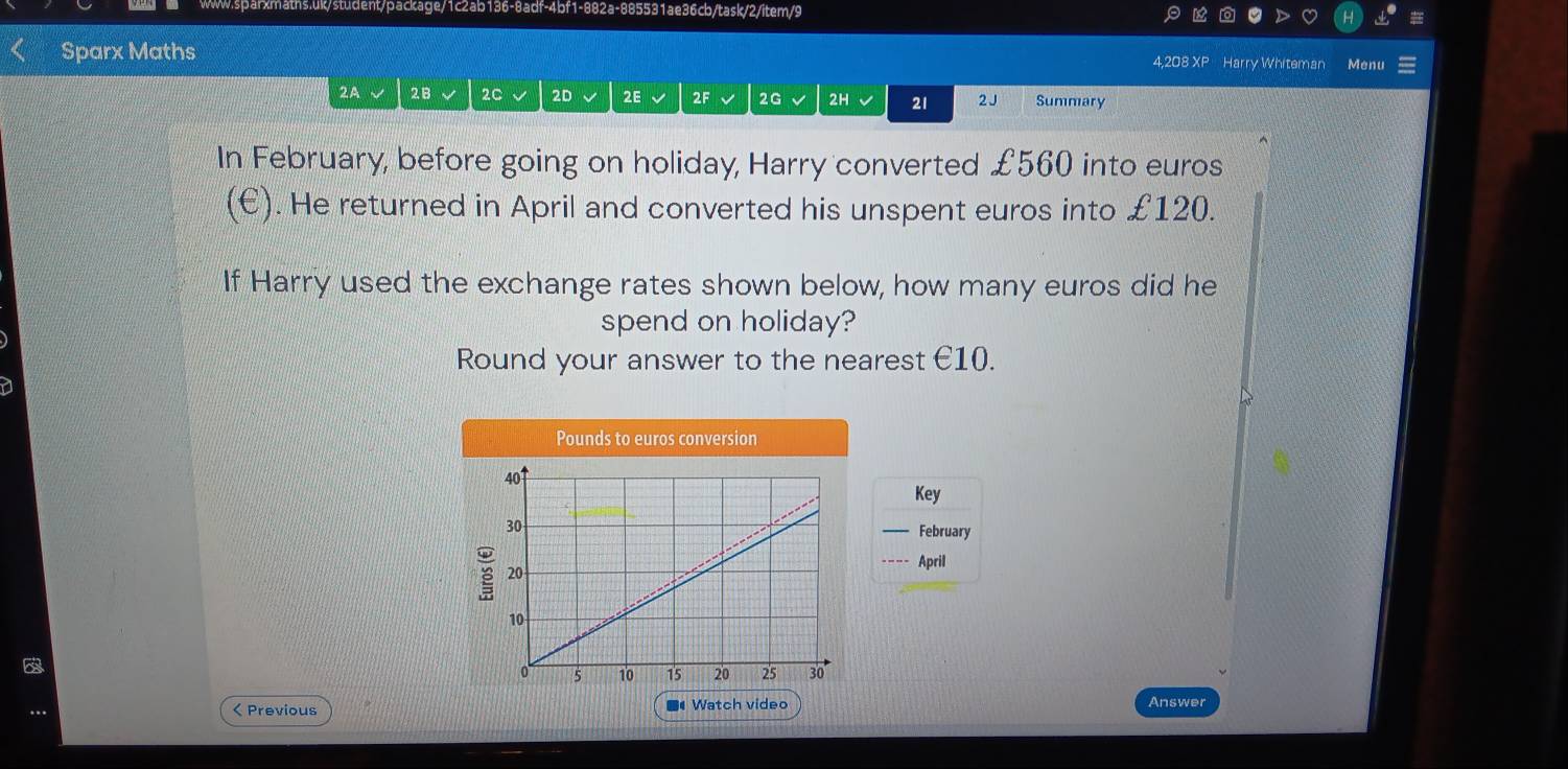 Sparx Maths 4,208 XP Harry Whiteman Menu 
2A √ 2B 2C 2D 2E 2F 2G 2H 21 2 J Summary 
In February, before going on holiday, Harry converted £560 into euros
(E). He returned in April and converted his unspent euros into £120. 
If Harry used the exchange rates shown below, how many euros did he 
spend on holiday? 
Round your answer to the nearest €10.
Pounds to euros conversion 
Key 
February 
April 
< Previous Watch video Answer 
■4