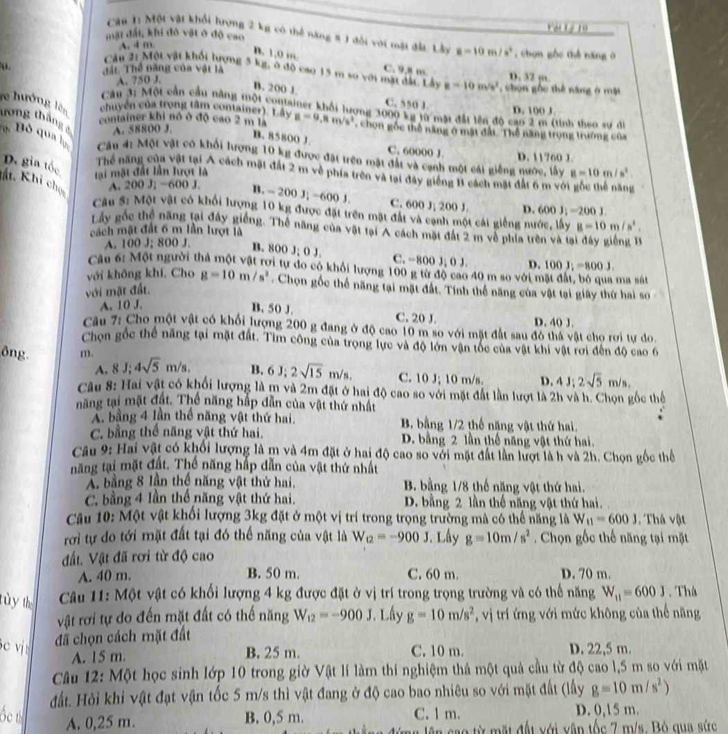 Vật Lý 10
mật đất, khi đô vật ở độ cao
Câu 1: Một vật khối hượng 2 kg có thể năng 8 1 đổi với mặt đầu. Lầy E=10m/s^2 , chọn gộc thể năng ở
A. 4 m.
B. 1,0 m
u.
C. 9.8 m
Tất Thể năng của vật là D. 32 m
Câu 2ị Một vật khối lượng 5 kg, ở độ cao 15 m so với mặt đất. Lây a=10m/s^2 , chon gốc thể năng ở mặt
A. 750 J.
B. 200 J.
C. 550 J. D. 100 J.
Cầu 3: Một cần cầu nằng một container khối lượng 3000 kg từ mặt đất lên độ cao 2 m (tinh theo sư di
chuyển vùa trong tâm container) L ay
re hướng lên ương thắng 4 A. 58800 J.
container khi nó ở độ cao 2 m là a=9,8m/s^2 , chọn gốc thể năng ở mặt đất. Thể năng trọng trường của
B. 85800 J C. 60000 J.
B  Bỏ qua lực  Câu 4: Một vật có khổi hượng 10 kg được đặt trên mặt đất và cạnh một cái giếng nước, lấy g=10m/s^2
D.11760 J.
D. gia tốc lại mặt đất lần lượt là
Thể năng của vật tại A cách mặt đất 2 m về phía trên và tại đây giống B cách mặt đất 6 m vớ    
tất. Khi chọc
A. 200J_i-600J_i n. -200J,-600J, C. 600 J; 200 J. D. 600J_1=200
1
Cầu #: Một vật có khối lượng 10 kg được đặt trên mặt đất và cạnh một cái giếng nước, lấy g=10m/s^2.
Lây gốc thể năng tại đây giếng. Thể năng của vật tại A cách mặt đất 2 m về phía trên và tại đây giếng 
cách mặt đất 6 m lần lượt là
A. 100 J; 800 J. B. 800 J; O J. C. -800 J; 0 J.
Câu 6: Một người thả một vật rợi tự do có khối lượng 100 g từ độ cao 40 m so với m
ma sát
với mặt đất. D. 100J;=800J,
với không khí, Cho g=10m/s^2. Chọn gốc thế năng tại mặt đất. Tính thể năng của vật tại giây thứ hai so
A. 10 J.
B. 50 J. C. 20 J. D. 40 J.
Câu 7: Cho một vật có khối lượng 200 g đang ở độ cao 10 m so với mặt đất sau đó thá vật cho rơi tư do.
Chọn gốc thể năng tại mặt đất. Tìm công của trọng lực và độ lớn vận tốc của vật khi vật rơi đến độ cao 6
ông m.
A. 8 J; 4sqrt(5)m/s. B. 6J;2sqrt(15)m/s. C. 10 J; 10 m/s. D. 4J;2sqrt(5)m/s,
Câu 8: Hai vật có khối lượng là m và 2m đặt ở hai độ cao so với mặt đất lần lượt là 2h và h. Chọn gốc thể
năng tại mặt đất. Thế năng hắp đẫn của vật thứ nhất
A. bằng 4 lần thể năng vật thứ hai. B. bằng 1/2 thế nặng vật thứ hai.
C. bằng thể năng vật thứ hai. D. bằng 2 lần thế năng vật thứ hai.
Câu 9: Hai vật có khối lượng là m và 4m đặt ở hai độ cao so với mặt đất lần lượt là h và 2h. Chọn gốc thể
năng tại mặt đất. Thế năng hắp dẫn của vật thứ nhất
A. bằng 8 lần thể năng vật thứ hai, B. bằng 1/8 thế năng vật thứ hai.
C. bằng 4 lần thế năng vật thứ hai. D. bằng 2 lần thế năng vật thứ hai.
Câu 10: Một vật khối lượng 3kg đặt ở một vị trí trong trọng trường mà có thể năng là W_11=600J. Thả vật
rơi tự do tới mặt đất tại đó thể năng của vật là W_12=-900J Lây g=10m/s^2. Chọn gốc thế năng tại mặt
đất. Vật đã rơi từ độ cao
A. 40 m. B. 50 m. C. 60 m. D. 70 m.
tùy the  Câu 11: Một vật có khối lượng 4 kg được đặt ở vị trí trong trọng trường và có thể năng W_11=600J. Thà
vật rơi tự do đến mặt đất có thế năng W_12=-900J * Lây g=10m/s^2 * , vị trí ứng với mức không của thế năng
đã chọn cách mặt đất
Bc vị: D. 22,5 m.
B. 25 m.
A. 15 m. C. 10 m.
Câu 12: Một học sinh lớp 10 trong giờ Vật lí làm thí nghiệm thả một quả cầu từ độ cao l,5 m so với mặt
đất. Hỏi khi vật đạt vận tốc 5 m/s thì vật đang ở độ cao bao nhiêu so với mặt đất (lấy g=10m/s^2)
Ốc th A. 0,25 m. B. 0,5 m. C. 1 m. D. 0,15 m.
a  lê n  c ao từ mặt đất với vận tốc 7 m/s. Bỏ qua sức