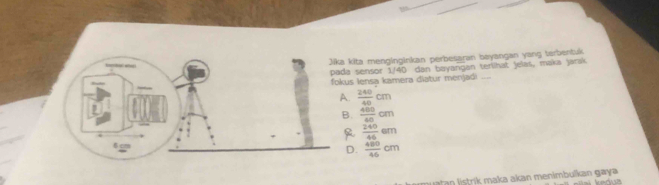 Jika kita menginginkan perbesaran bayangan yang terbentuk
pada sensor 1/40 dan bayangan terilhat jelas, maka jarak
fokus Iensa kamera diatur menjadi_
A.  240/40 cm
B.  480/40 cm
R  240/46 6m
6cm
D.  480/46 cm
ri m a ka akan menimbulkan gay a