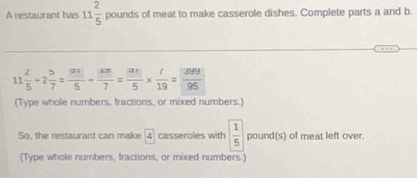 A restaurant has 11 2/5 po un _  ds of meat to make casserole dishes. Complete parts a and b.
11 2/5 -2 5/7 = □ /5 + □ /7 = □ /5 *  □ /19 = 399/95 
(Type whole numbers, fractions, or mixed numbers.) 
So, the restaurant can make 4 casseroles with  1/5  pound (s) of meat left over. 
(Type whole numbers, fractions, or mixed numbers.)