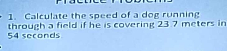 Calculate the speed of a dog running 
through a field if he is covering 23 7 meters in
54 seconds