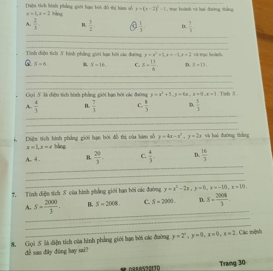 Diện tích hình phẳng giới hạn bởi đồ thị hàm số y=(x-2)^2-1 , trục hoành và hai đường thẳng
x=1,x=2 bằng
A.  2/3 .  3/2 .  1/3 .  7/3 .
B.
a
D.
_
_
_
Tính diện tích S hình phẳng giới hạn bởi các đường y=x^2+1,x=-1,x=2 và trục hoành.
Q. S=6. B. S=16. C. S= 13/6 . D. S=13.
_
_
_
Gọi S là diện tích hình phẳng giới hạn bởi các đường y=x^2+5,y=6x,x=0,x=1. Tính S .
A.  4/3   7/3   8/3   5/3 
B.
C.
D.
_
_
_
5  Diện tích hình phẳng giới hạn bởi đồ thị của hàm số y=4x-x^2,y=2x và hai đường thǎng
x=1,x=e bàng_
A. 4 .
B.  20/3 .  4/3 .  16/3 
C.
D.
_
_
_
7. Tính diện tích S của hình phẳng giới hạn bởi các đường y=x^2-2x,y=0,x=-10,x=10.
_
A. S= 2000/3 . B. S=2008. C. S=2000. D. S= 2008/3 .
_
_
8. Gọi S là diện tích của hình phẳng giới hạn bởi các đường y=2^x,y=0,x=0,x=2. Các mệnh
đề sau đây đúng hay sai?
0888570170 Trang 30