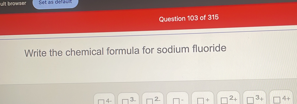 ult browser Set as default 
Question 103 of 315 
Write the chemical formula for sodium fluoride 
4 - 3. 2. - + 2+ □ 3+ 4+