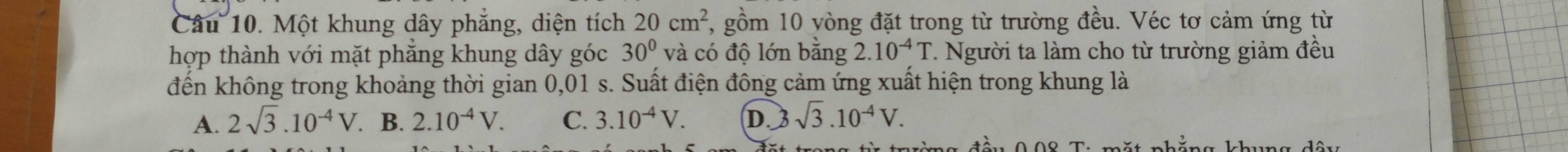 Một khung dây phẳng, diện tích 20cm^2, , gồm 10 vòng đặt trong từ trường đều. Véc tơ cảm ứng từ
hợp thành với mặt phăng khung dây góc 30° và có độ lớn bằng 2.10^(-4)T. Người ta làm cho từ trường giảm đều
đến không trong khoảng thời gian 0,01 s. Suất điện đông cảm ứng xuất hiện trong khung là
A. 2sqrt(3).10^(-4)V. B. 2.10^(-4)V. C. 3.10^(-4)V. D. 3 sqrt(3).10^(-4)V.
