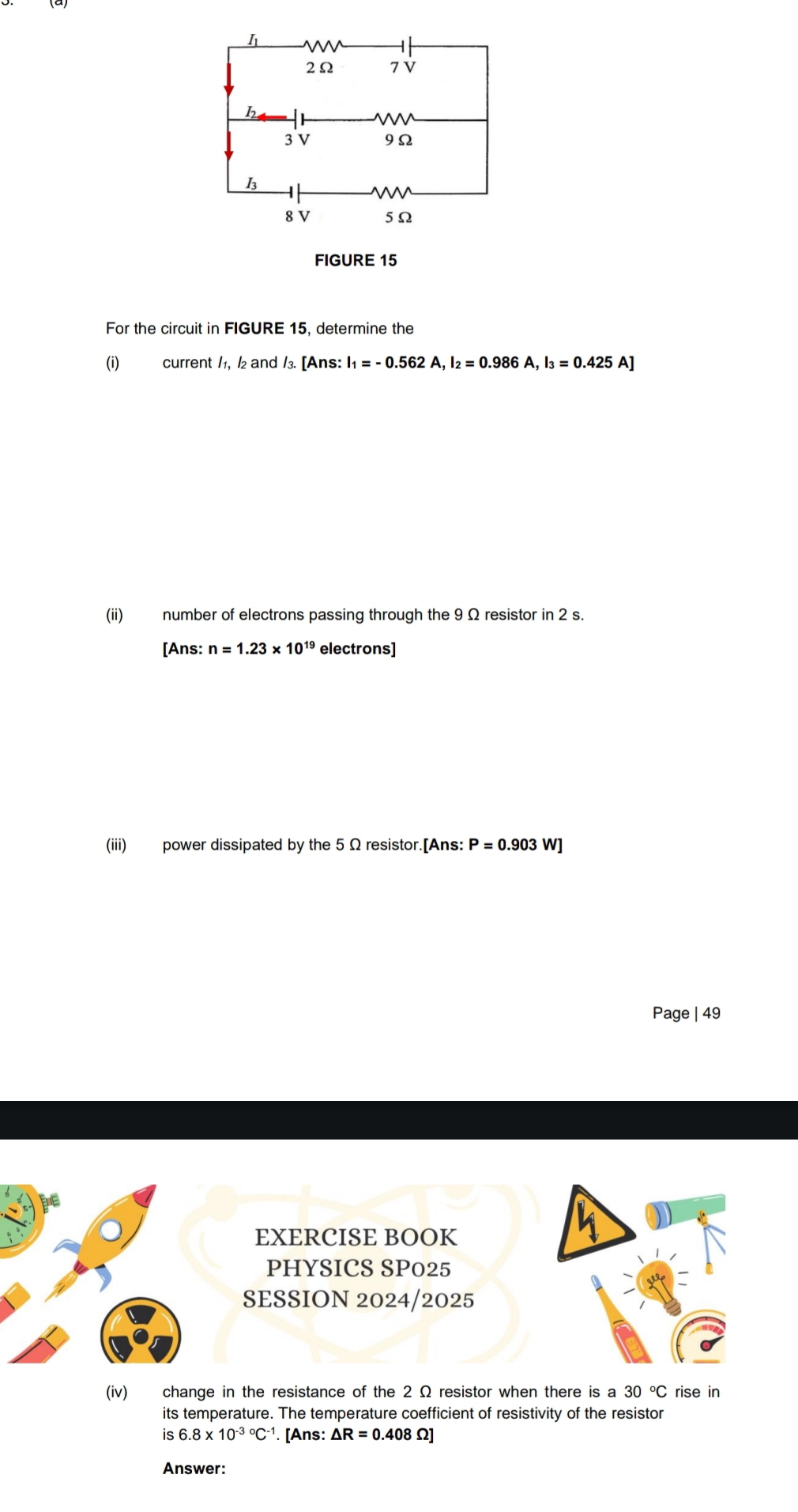 FIGURE 15 
For the circuit in FIGURE 15, determine the 
(i) current /₁, ½₂ and /3. [Ans: I₁ _1=-0.562A, I_2=0.986A, I_3=0.425A]
(ii) number of electrons passing through the 9 Ω resistor in 2 s. 
[Ans: n=1.23* 10^(19) electrons] 
(iii) power dissipated by the 5 Ω resistor.[Ans: P=0.903W]
Page | 49 
(iv) change in the resistance of the 2 Ω resistor when there is a 30°C rise in 
its temperature. The temperature coefficient of resistivity of the resistor 
is 6.8* 10^((-3)°C^-1). [Ans: △ R=0.408Omega ]
Answer: