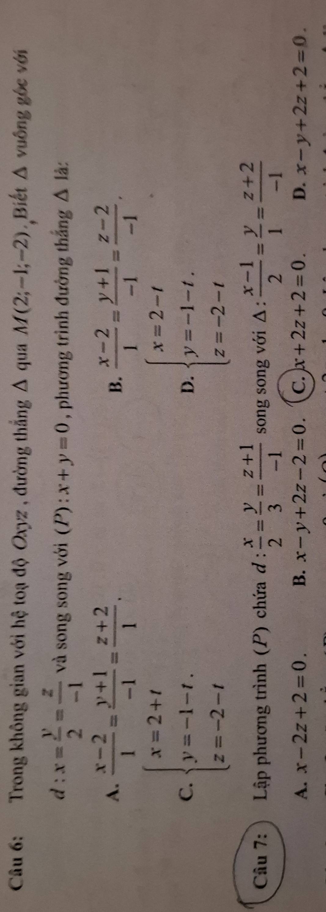 Trong không gian với hệ toạ độ Oxyz , đường thắng Δ qua M(2;-1;-2) ,Biết △ vuông gốc với
d : x= y/2 = z/-1  và song song với (P) : x+y=0 , phương trình đường thắng △ 1 à:
A.  (x-2)/1 = (y+1)/-1 = (z+2)/1 .  (x-2)/1 = (y+1)/-1 = (z-2)/-1 . 
B.
C. beginarrayl x=2+t y=-1-t. z=-2-tendarray. beginarrayl x=2-t y=-1-t. z=-2-tendarray.
D.
Câu 7: Lập phương trình (P) chứa d: x/2 = y/3 = (z+1)/-1  song song với △ : (x-1)/2 = y/1 = (z+2)/-1 
A. x-2z+2=0. B. x-y+2z-2=0. C. x+2z+2=0. D. x-y+2z+2=0.