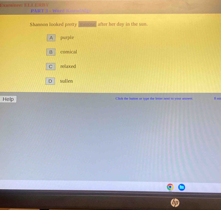 Examinee: ELLERBY
PART 3 - Ward Knwwledge
Shannon looked pretty morose after her day in the sun.
A purple
B comical
C relaxed
D sullen
Help Click the button or type the letter next to your answer. 8 mi