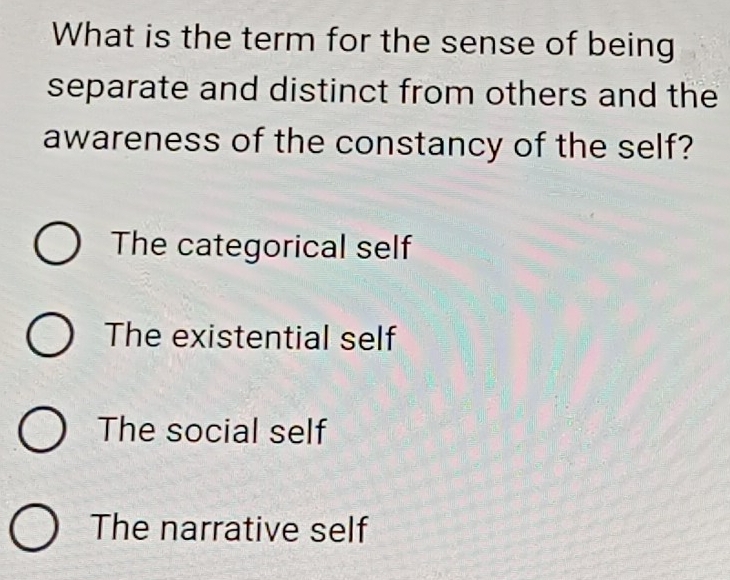 What is the term for the sense of being
separate and distinct from others and the
awareness of the constancy of the self?
The categorical self
The existential self
The social self
The narrative self