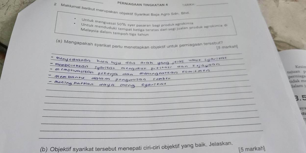 PERNΙAGAAN TINGKATAN 4 TARIKH_ 
2 Maklumat berikut merupakan objektif Syarikat Baja Agro Sdn. Bhd 
Untuk menguasai 50% syer pasaran bagi produk agrokimia 
Untuk menduduki tempat ketiga teratas dari segi jualan produk agrokimia d 
Malaysia dalam tempoh tiga tahun 
_ 
(a) Mengapakah syarikat periu menetapkan objektif untuk perniagaan tersebut? 
[5 markah] 
_ 
_ 
_ 
_ 
Kesin 
_ 
tujuan p 
_ 
_ 
_ 
_ 
perniaga 
_ 
_ 
_ 
tidak m 
alam j 
_ 
_ 
_ 
3.5 
_ 
aya 
_ 
it 
_ 
_ 
(b) Objektif syarikat tersebut menepati ciri-ciri objektif yang baik. Jelaskan. 
[5 markah]