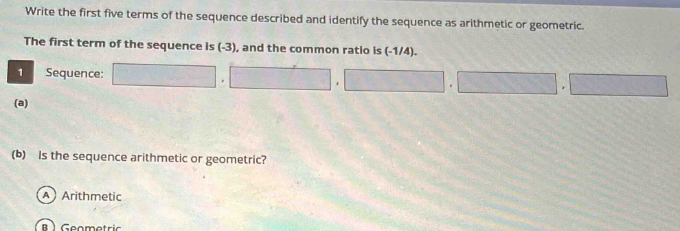 Write the first five terms of the sequence described and identify the sequence as arithmetic or geometric.
The first term of the sequence is (-3), and the common ratio is (-1/4).
1 Sequence: □ , □ , □ , □ , □
(a)
(b) Is the sequence arithmetic or geometric?
AArithmetic
B ) Geomotric