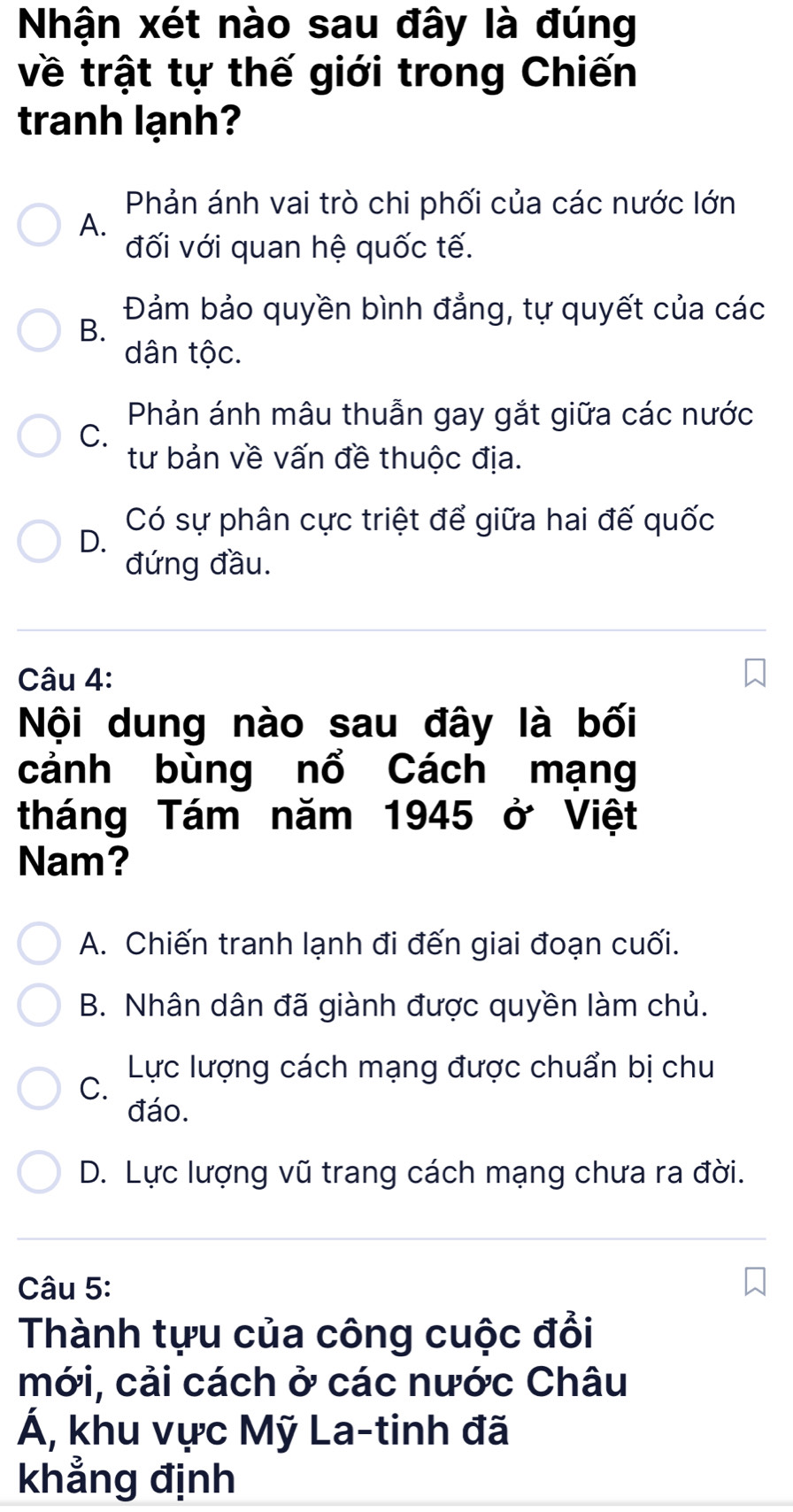 Nhận xét nào sau đây là đúng
về trật tự thế giới trong Chiến
tranh lạnh?
Phản ánh vai trò chi phối của các nước lớn
A.
đối với quan hệ quốc tế.
Đảm bảo quyền bình đẳng, tự quyết của các
B.
dân tộc.
Phản ánh mâu thuẫn gay gắt giữa các nước
C.
tư bản về vấn đề thuộc địa.
Có sự phân cực triệt để giữa hai đế quốc
D.
đứng đầu.
Câu 4:
Nội dung nào sau đây là bối
cảnh bùng nổ Cách mạng
tháng Tám năm 1945 ở Việt
Nam?
A. Chiến tranh lạnh đi đến giai đoạn cuối.
B. Nhân dân đã giành được quyền làm chủ.
Lực lượng cách mạng được chuẩn bị chu
C.
đáo.
D. Lực lượng vũ trang cách mạng chưa ra đời.
Câu 5:
Thành tựu của công cuộc đổi
mới, cải cách ở các nước Châu
Á, khu vực Mỹ La-tinh đã
khẳng định