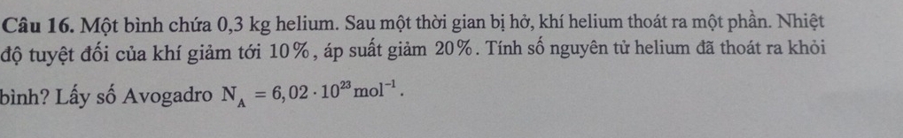 Một bình chứa 0,3 kg helium. Sau một thời gian bị hở, khí helium thoát ra một phần. Nhiệt 
độ tuyệt đối của khí giảm tới 10%, áp suất giảm 20%. Tính số nguyên tử helium đã thoát ra khỏi 
bình? Lấy số Avogadro N_A=6,02· 10^(23)mol^(-1).