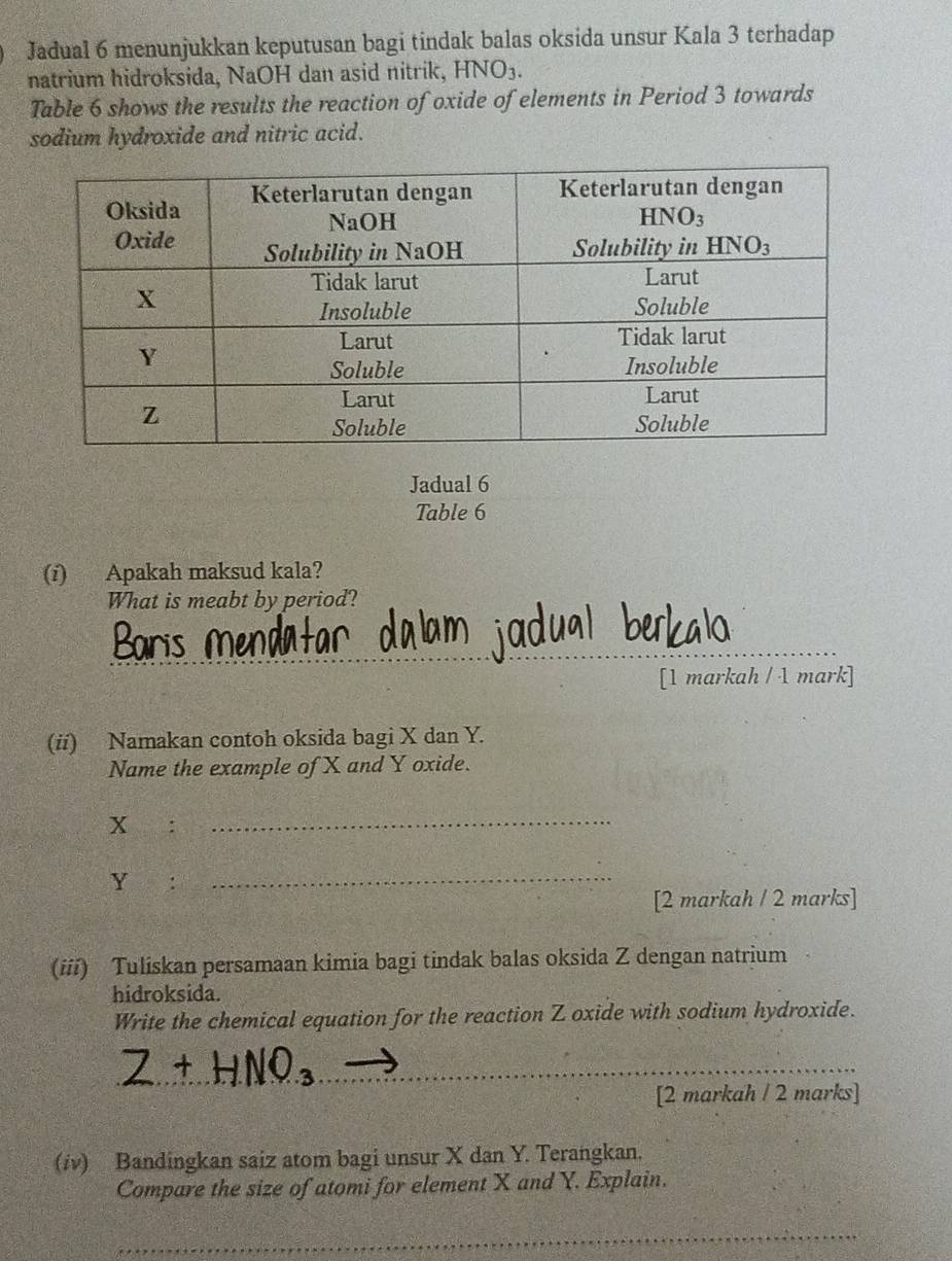 Jadual 6 menunjukkan keputusan bagi tindak balas oksida unsur Kala 3 terhadap
natrium hidroksida, NaOH dan asid nitrik, HNO_3.
Table 6 shows the results the reaction of oxide of elements in Period 3 towards
sodium hydroxide and nitric acid.
Jadual 6
Table 6
(i) Apakah maksud kala?
What is meabt by period?
_
arís Menda
[1 markah / 1 mark]
(ii) Namakan contoh oksida bagi X dan Y.
Name the example of X and Y oxide.
x :_
Y :_
[2 markah / 2 marks]
(iii) Tuliskan persamaan kimia bagi tindak balas oksida Z dengan natrium
hidroksida.
Write the chemical equation for the reaction Z oxide with sodium hydroxide.
_
_
[2 markah / 2 marks]
(iv) Bandingkan saiz atom bagi unsur X dan Y. Terangkan.
Compare the size of atomi for element X and Y. Explain.
_