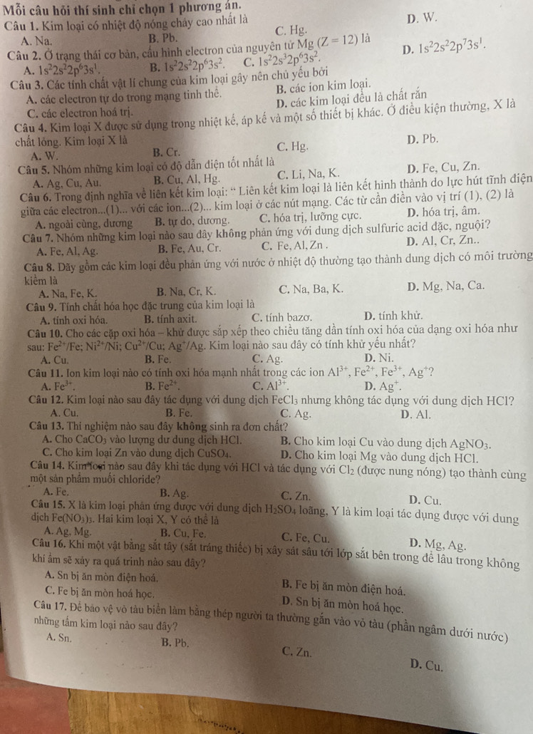 Mỗi câu hỏi thí sinh chỉ chọn 1 phương án.
Câu 1. Kim loại có nhiệt độ nóng chảy cao nhất là D. W.
A. Na. B. Pb. C. Hg.
Câu 2. Ở trạng thái cơ bản, cầu hình electron của nguyên tử X/ o (Z=12)la D. 1s^22s^22p^73s^1.
A. 1s^22s^22p^63s^1. B. 1s^22s^22p^63s^2 C. 1s^22s^32p^63s^2.
Câu 3. Các tính chất vật lí chung của kim loại gây nên chủ yếu bởi
A. các electron tự do trong mạng tinh thế. B. các ion kim loại.
D. các kim loại đều là chất rắn
C. các electron hoá trị.
Câu 4. Kim loại X được sử dụng trong nhiệt kế, áp kế và một số thiết bị khác. Ở điều kiện thường, X là
chất lỏng. Kim loại X là D. Pb.
A. W. B. Cr. C. Hg.
Câu 5. Nhóm những kim loại có độ dẫn điện tốt nhất là
A. Ag, Cu, Au. B. Cu, Al, Hg. C. Li, Na, K. D. Fe, Cu, Zn.
Câu 6. Trong định nghĩa về liên kết kim loại: “ Liên kết kim loại là liên kết hình thành do lực hút tĩnh điện
giữa các electron...(1)... với các ion...(2)... kim loại ở các nút mạng. Các từ cần điền vào vị trí (1), (2) là
A. ngoài cùng, dương B. tự do, dương. C. hóa trị, lưỡng cực. D. hóa trị, âm.
Câu 7. Nhóm những kim loại nào sau đây không phản ứng với dung dịch sulfuric acid đặc, nguội?
A. Fe, Al, Ag. B. Fe, Au, Cr. C.Fe,Al, Zn . D. Al, Cr, Zn..
Câu 8. Dãy gồm các kim loại đều phản ứng với nước ở nhiệt độ thường tạo thành dung dịch có môi trường
kiểm là
A. Na, Fe, K. B. Na, Cr, K. C. Na, Ba, K. D. Mg, Na, Ca.
Câu 9. Tính chất hóa học đặc trung của kim loại là
A. tính oxi hóa. B. tính axit. C. tính bazơ. D. tính khử.
Câu 10. Cho các cặp oxi hóa - khử được sắp xếp theo chiều tăng dần tính oxi hóa của dạng oxi hóa như
sau: Fe^(2+) /Fe; Ni^(2+) /Ni; Cu^(2+) /Cu; Ag^+/Ag. Kim loại nào sau dây có tính khử yếu nhất?
A. Cu. B. Fe. C. Ag. D. Ni.
Câu 11. Ion kim loại nào có tính oxi hóa mạnh nhất trong các ion Al^(3+),Fe^(2+),Fe^(3+),Ag^+ ?
A. Fe^(3+). B. Fe^(2+). C. Al^(3+). D. Ag^+.
Câu 12. Kim loại nào sau đây tác dụng với dung dịch FeCl₃ nhưng không tác dụng với dung dịch HCl?
C. Ag.
A. Cu. B. Fe. D. Al.
Câu 13. Thí nghiệm nào sau đây không sinh ra đơn chất?
A. Cho CaCO_3 3 vào lượng dư dung dịch HCl. B. Cho kim loại Cu vào dung dịch Agh NO_3.
C. Cho kim loại Zn vào dung dịch CuSO₄. D. Cho kim loại Mg vào dung dịch HCl.
Câu 14. Kim foại nào sau đây khi tác dụng với HCl và tác dụng với Cl_2 (được nung nóng) tạo thành cùng
một sản phẩm muối chloride?
A. Fe. B. Ag. C. Zn. D. Cu.
Câu 15. X là kim loại phân ứng được với dung dịch H_2SO_4 4 loãng, Y là kim loại tác dụng được với dung
dịch Fe(NO₃)₃. Hai kim loại X, Y có thể là
A. Ag, Mg. B. Cu, Fe. C. Fe, Cu.
D. Mg, Ag.
Câu 16. Khi một vật bằng sắt tây (sắt tráng thiếc) bị xây sát sâu tới lớp sắt bên trong để lâu trong không
khí ẩm sẽ xảy ra quá trinh nào sau dây?
A. Sn bị ăn mòn điện hoá, B. Fe bị ăn mòn điện hoá.
C. Fe bị ăn mòn hoá học. D. Sn bị ăn mòn hoá học.
Câu 17. Để bao vệ vô tàu biển làm bằng thép người ta thường gắn vào vỏ tàu (phần ngâm dưới nước)
những tấm kim loại nảo sau đây?
A. Sn. B. Pb. C. Zn.
D. Cu.