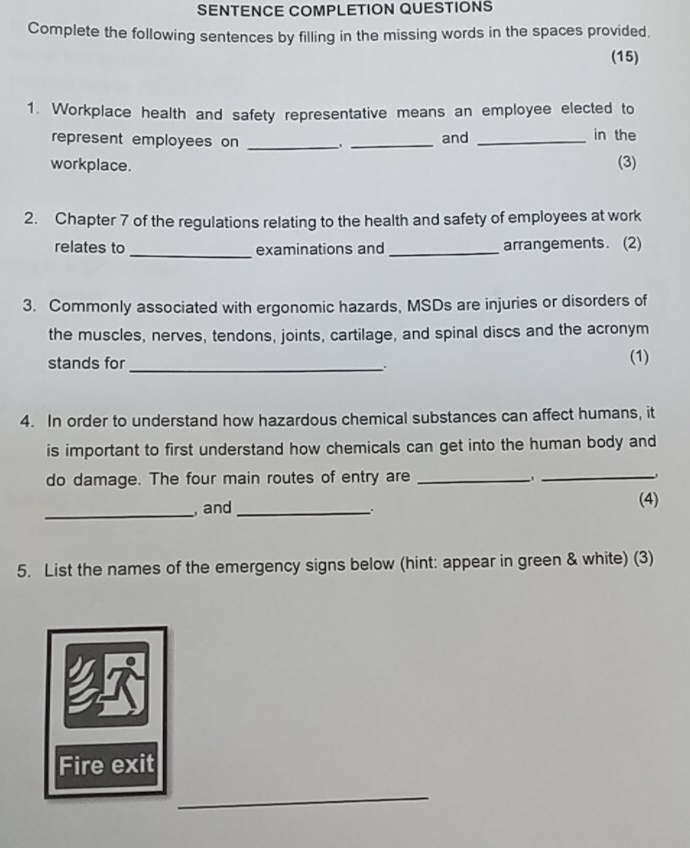 SENTENCE COMPLETION QUESTIONS 
Complete the following sentences by filling in the missing words in the spaces provided. 
(15) 
1. Workplace health and safety representative means an employee elected to 
represent employees on _、 _and _in the 
workplace. (3) 
2. Chapter 7 of the regulations relating to the health and safety of employees at work 
relates to _examinations and_ arrangements. (2) 
3. Commonly associated with ergonomic hazards, MSDs are injuries or disorders of 
the muscles, nerves, tendons, joints, cartilage, and spinal discs and the acronym 
stands for _(1) 
4. In order to understand how hazardous chemical substances can affect humans, it 
is important to first understand how chemicals can get into the human body and 
do damage. The four main routes of entry are _,_ 
_, and _(4) 
5. List the names of the emergency signs below (hint: appear in green & white) (3) 
Fire exit 
_