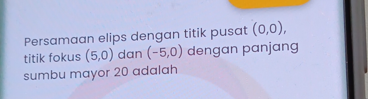 Persamaan elips dengan titik pusat (0,0), 
titik fokus (5,0) dan (-5,0) dengan panjang 
sumbu mayor 20 adalah