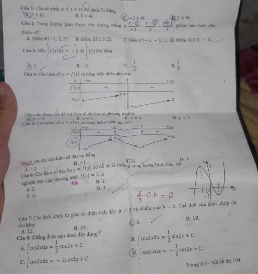 Cho số phức z=1+2i Số phức 2z bảng
3+2i
B. 3+4i. C -3+4i. 2+4L
Câu 2: Trong không gian Oxyz, cho đường thắng đ:  (x-(2))/-1 = (y-5)/2 = (z+1)/3  Điểm nào dưới đây
thuộc d?
A. Điểm M(-1;2;3) B. Điểm Q(1;3;2). C. Điểm P(-2;-5;1) ⑩) Điểm N(2;5;-1).
Câu 3: Nếu ∈tlimits _1f(x)dx=-2 thì ∈tlimits _3^(1f(x)dx bàng
A 2. B. - 2. C. -frac 1)2. D.  1/2 .
Câu 4: Cho hàm số y=f(x) có bảng biến thiên như sau:
Tiệm cận đứng của đồ thị hàm số đã cho có phương trình là
④ y=3.
B.x=1.
C x=3.
D. y=1.
Câu 5: Cho hsố y=f(x) ển thiên u:
Giá trị cực đại của hàm số đã cho
B. - 1. C2.
D
A. - 2.
Câu 6: Cho hàm số bậc ba y=f(x) có đồ thị là đường cong trong hình bên. Số
nghiệm thực của phương trình f(x)=21
B. 1.
A. 2.
D. 3.
C. 0. 
Cầu 7: Cho khổi chóp tứ giác có diện tích đáy B=3 và chiều cao h=6. Thể tích của khổi chóp đã
cho bằng Ⓒ 6. D. 18.
A. 12. B. 24.
B. ∈t cos 2xdx= 1/2 sin 2x+C.
Cầu 8: Khẳng định nào dưới đây đúng?''
A. ∈t cos 2xdx= 1/2 cos 2x+C. ∈t cos 2xdx=- 1/2 sin 2x+C.
D
C. ∈t cos 2xdx=-2cos 2x+C. Trang 1/5 - Mã đề thi 104