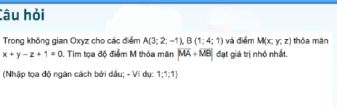 Câu hỏi 
Trong không gian Oxyz cho các điểm A(3;2;-1), B(1;4;1) và điểm M(x;y;z) thỏa mān
x+y-z+1=0 ). Tìm tọa độ điểm M thỏa mãn |overline MA+overline MB| đạt giá trị nhỏ nhất. 
(Nhập tọa độ ngăn cách bởi dầu; - Ví dụ: 1; 1; 1