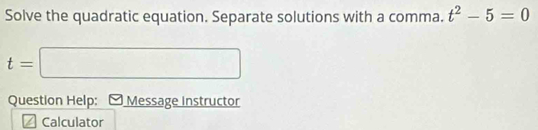 Solve the quadratic equation. Separate solutions with a comma. t^2-5=0
t=□
Question Help: Message Instructor 
Calculator